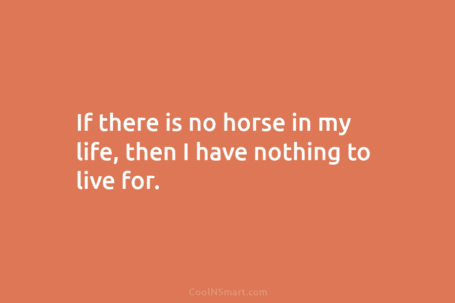 If there is no horse in my life, then I have nothing to live for.