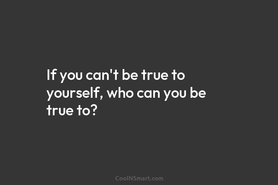If you can’t be true to yourself, who can you be true to?