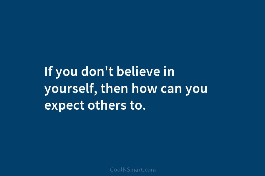 If you don’t believe in yourself, then how can you expect others to.