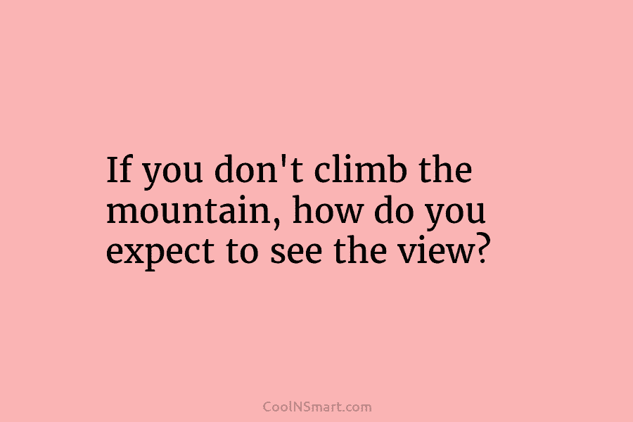 If you don’t climb the mountain, how do you expect to see the view?