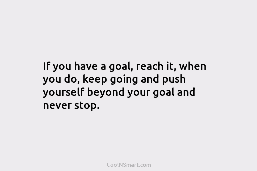If you have a goal, reach it, when you do, keep going and push yourself...