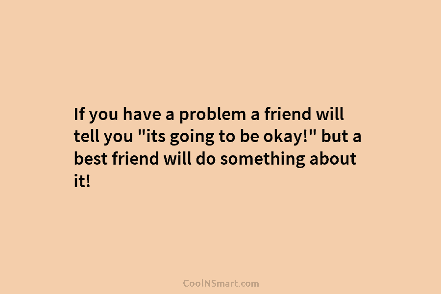 If you have a problem a friend will tell you “its going to be okay!”...