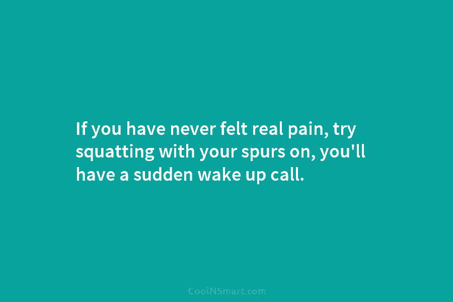 If you have never felt real pain, try squatting with your spurs on, you’ll have a sudden wake up call.