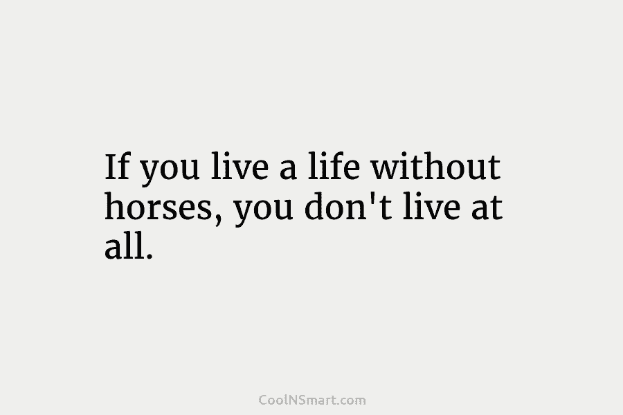 If you live a life without horses, you don’t live at all.