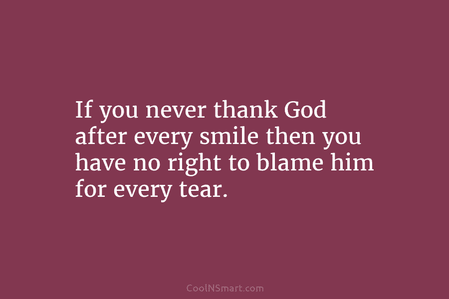 If you never thank God after every smile then you have no right to blame him for every tear.