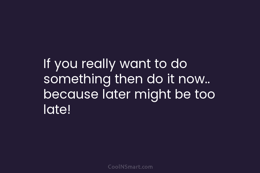 If you really want to do something then do it now.. because later might be...