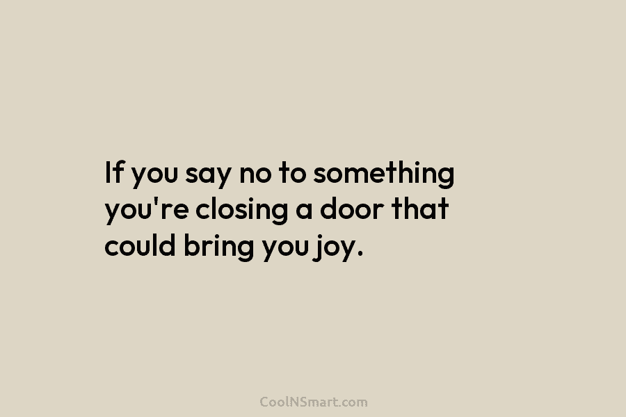 If you say no to something you’re closing a door that could bring you joy.