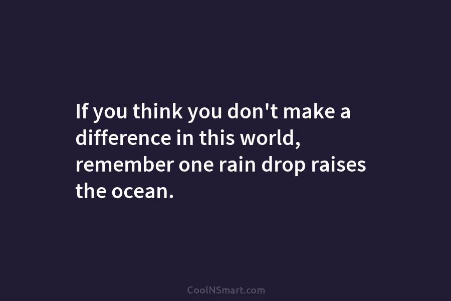If you think you don’t make a difference in this world, remember one rain drop raises the ocean.