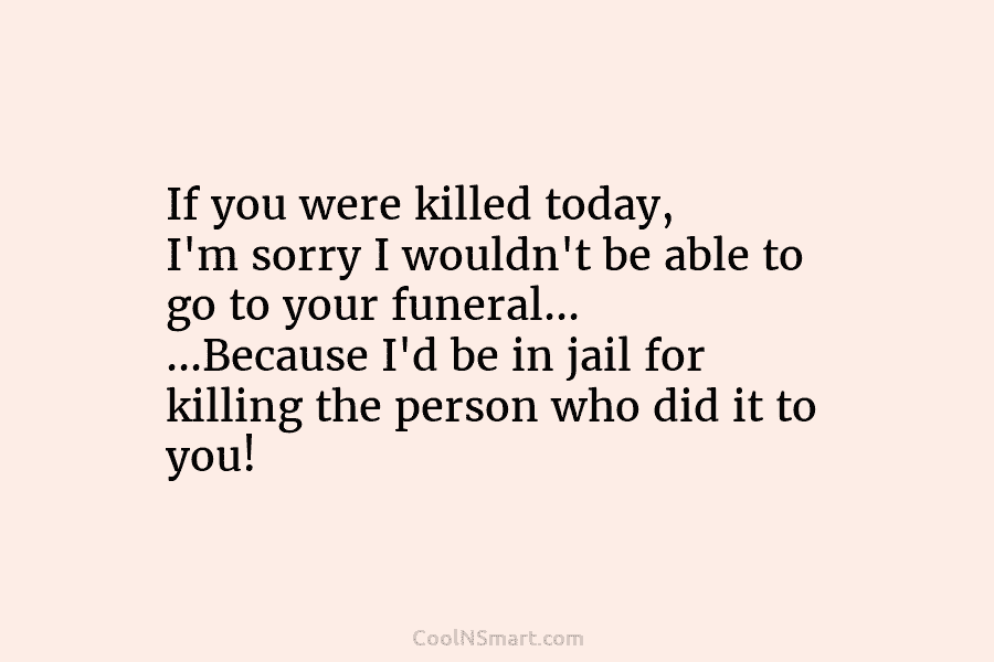If you were killed today, I’m sorry I wouldn’t be able to go to your...