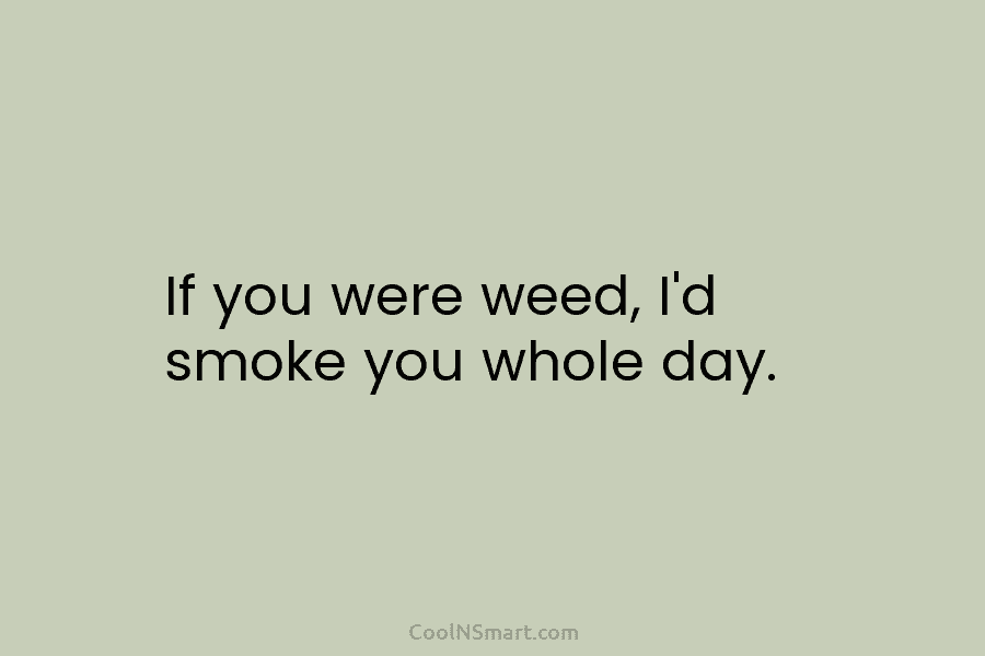 If you were weed, I’d smoke you whole day.