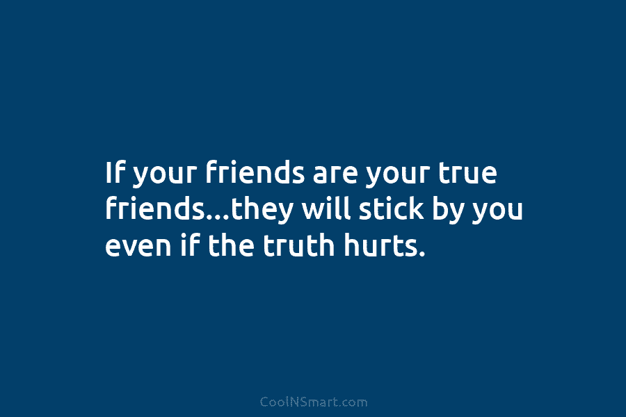 If your friends are your true friends…they will stick by you even if the truth...