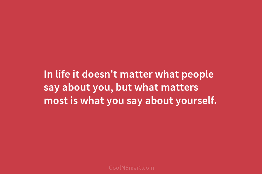In life it doesn’t matter what people say about you, but what matters most is what you say about yourself.