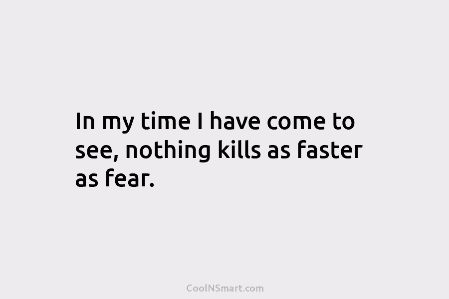 In my time I have come to see, nothing kills as faster as fear.