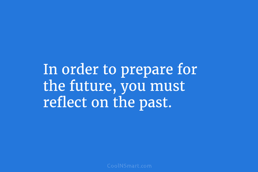 In order to prepare for the future, you must reflect on the past.