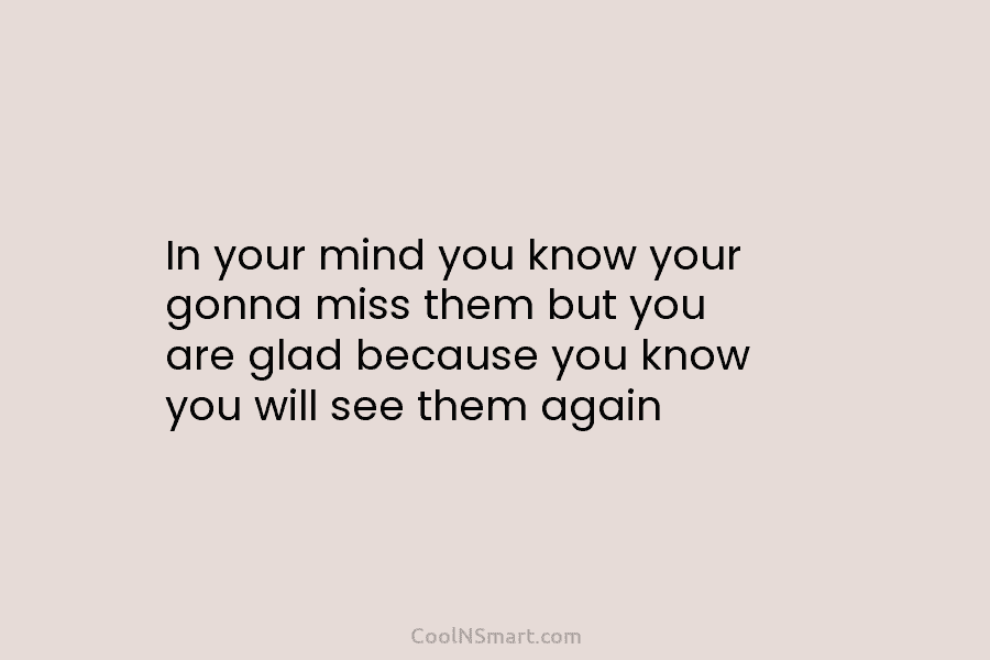 In your mind you know your gonna miss them but you are glad because you...