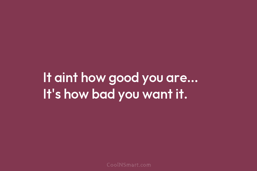 It ain’t how good you are… It’s how bad you want it.