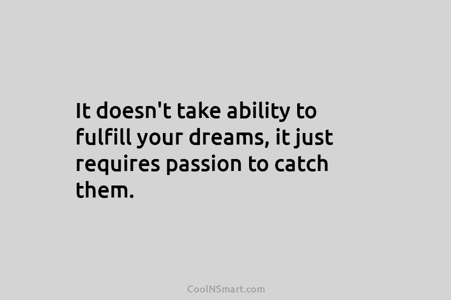It doesn’t take ability to fulfill your dreams, it just requires passion to catch them.