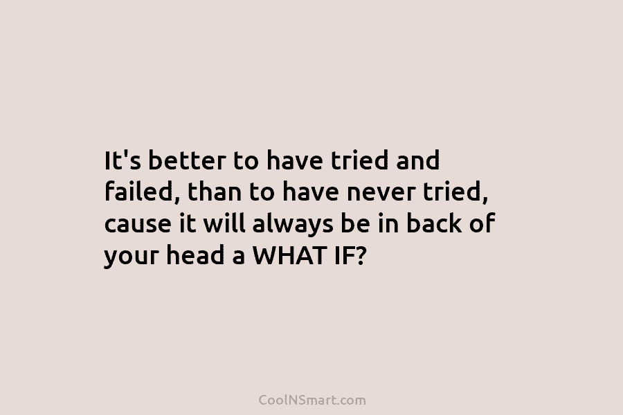 It’s better to have tried and failed, than to have never tried, cause it will always be in back of...