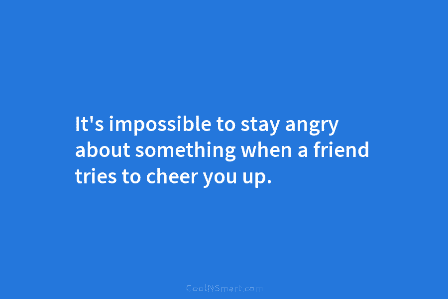 It’s impossible to stay angry about something when a friend tries to cheer you up.