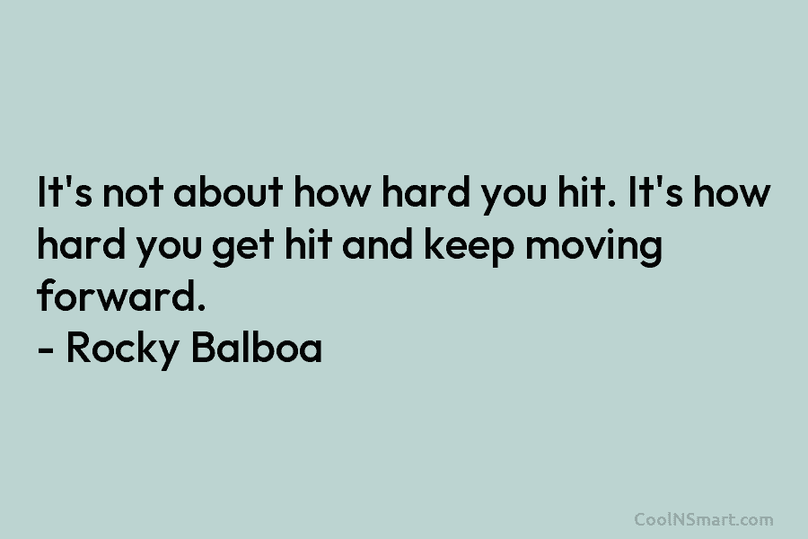 It’s not about how hard you hit. It’s how hard you get hit and keep moving forward. – Rocky Balboa