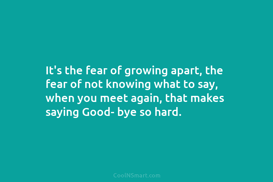 It’s the fear of growing apart, the fear of not knowing what to say, when...