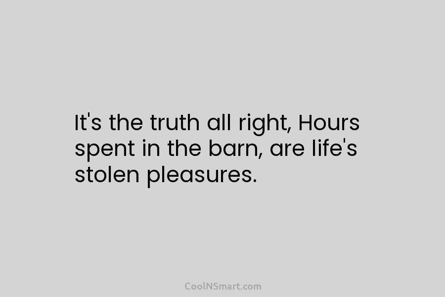 It’s the truth all right, Hours spent in the barn, are life’s stolen pleasures.