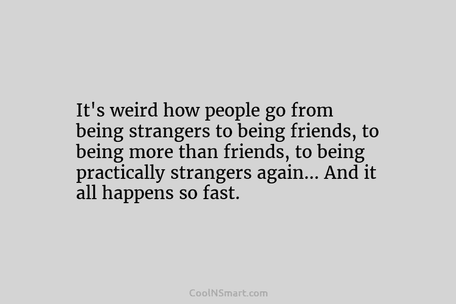 It’s weird how people go from being strangers to being friends, to being more than...