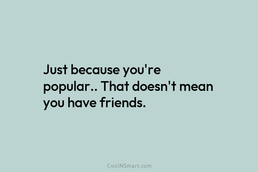 Just because you’re popular.. That doesn’t mean you have friends.