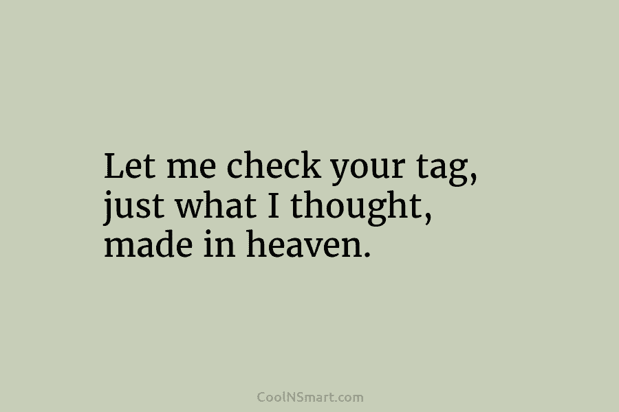 Let me check your tag, just what I thought, made in heaven.