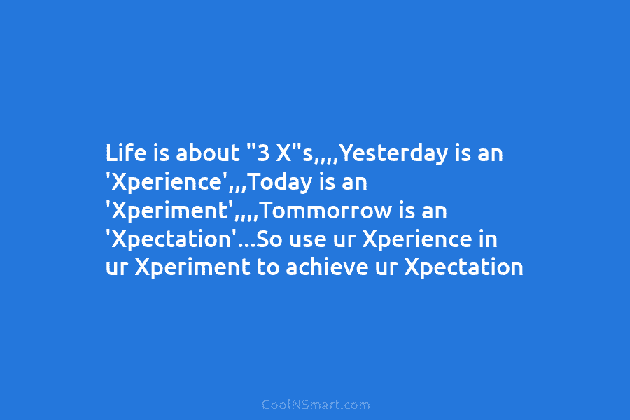 Life is about “3 X”s,,,,Yesterday is an ‘Xperience’,,,Today is an ‘Xperiment’,,,,Tommorrow is an ‘Xpectation’…So use...