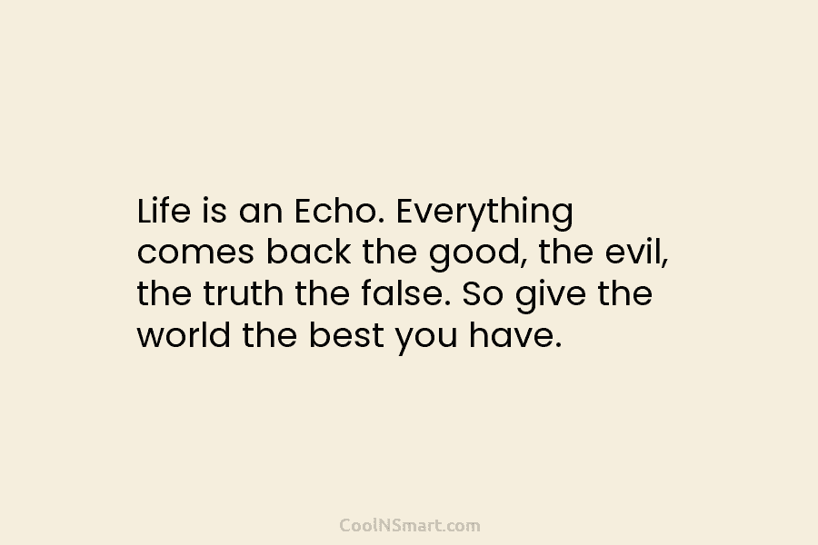 Life is an Echo. Everything comes back the good, the evil, the truth the false. So give the world the...