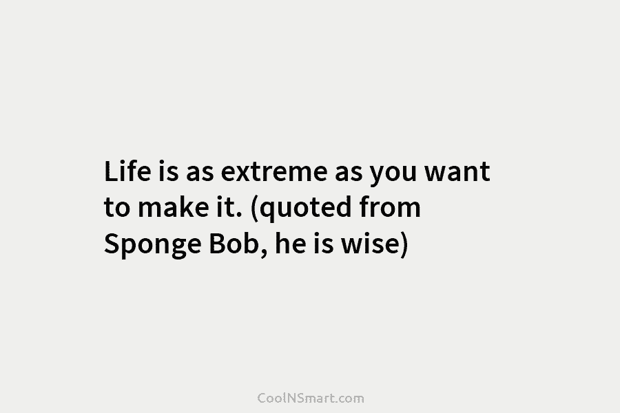 Life is as extreme as you want to make it. (quoted from Sponge Bob, he...