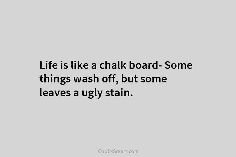 Life is like a chalk board- Some things wash off, but some leaves a ugly stain.