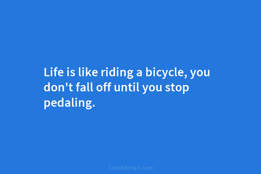 Life is like riding a bicycle, you don’t fall off until you stop pedaling.