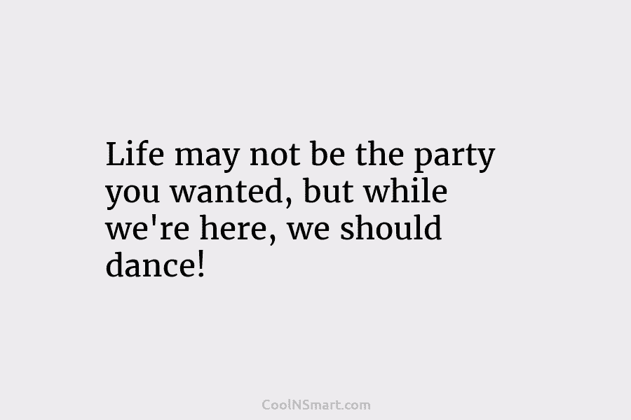 Life may not be the party you wanted, but while we’re here, we should dance!