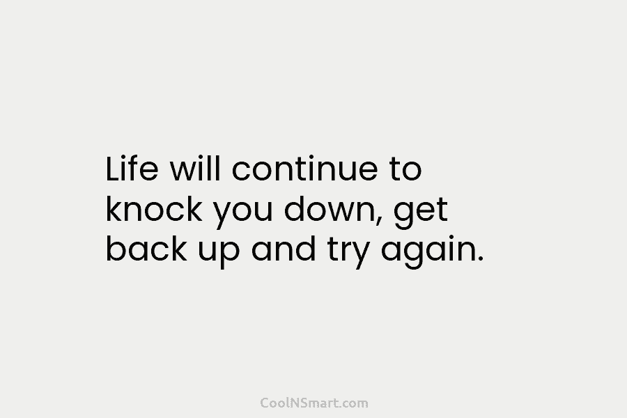 Life will continue to knock you down, get back up and try again.