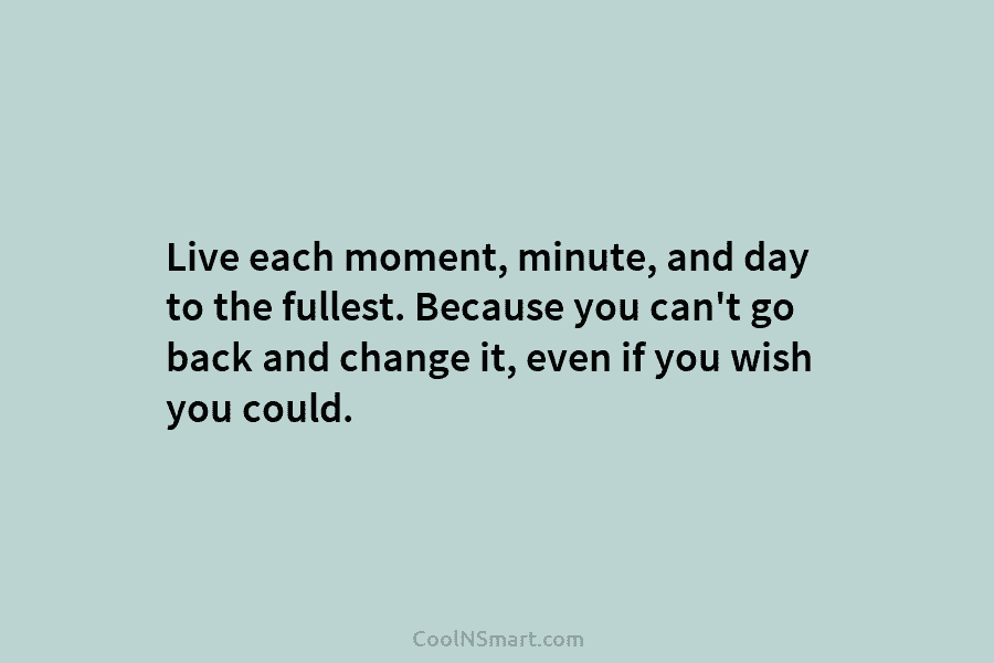 Live each moment, minute, and day to the fullest. Because you can’t go back and change it, even if you...