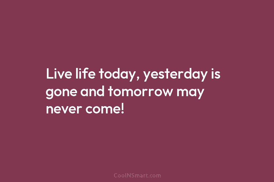 Live life today, yesterday is gone and tomorrow may never come!