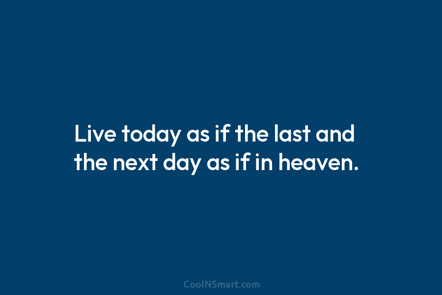 Live today as if the last and the next day as if in heaven.