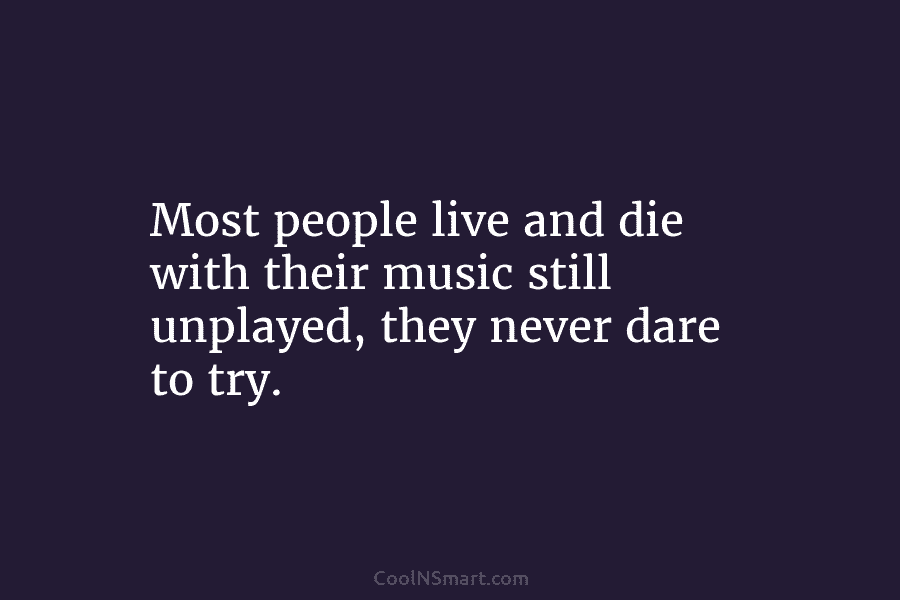 Most people live and die with their music still unplayed, they never dare to try.