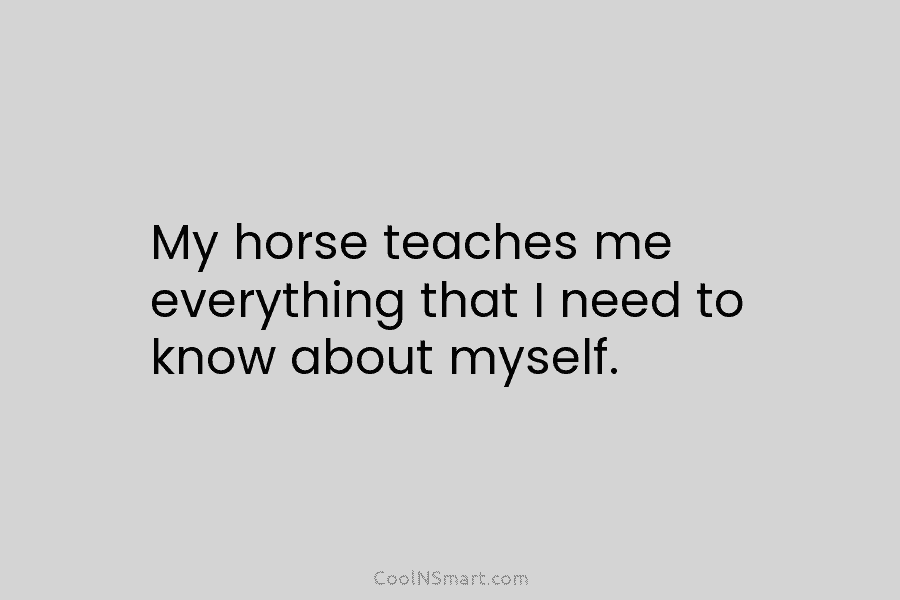 My horse teaches me everything that I need to know about myself.