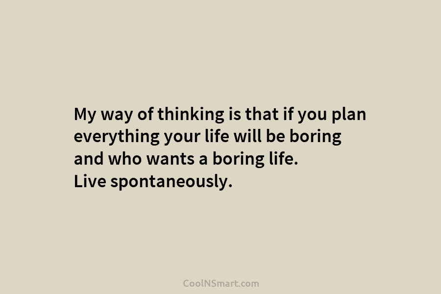 My way of thinking is that if you plan everything your life will be boring...