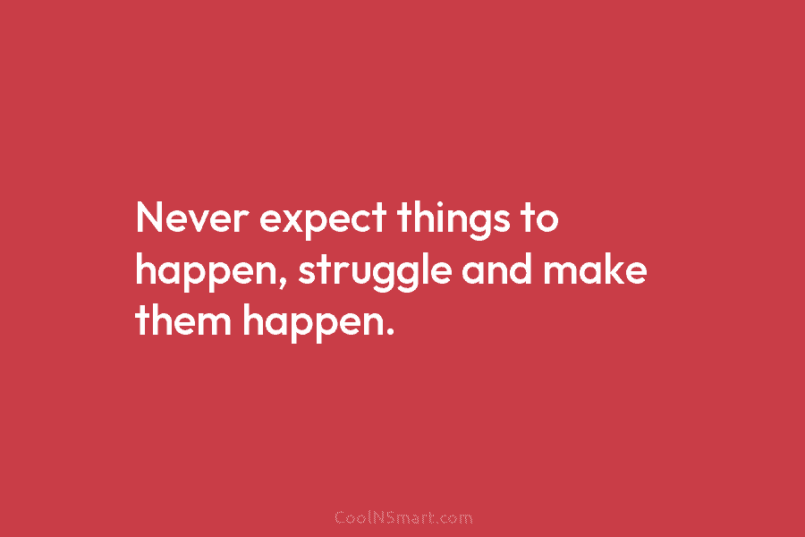 Never expect things to happen, struggle and make them happen.