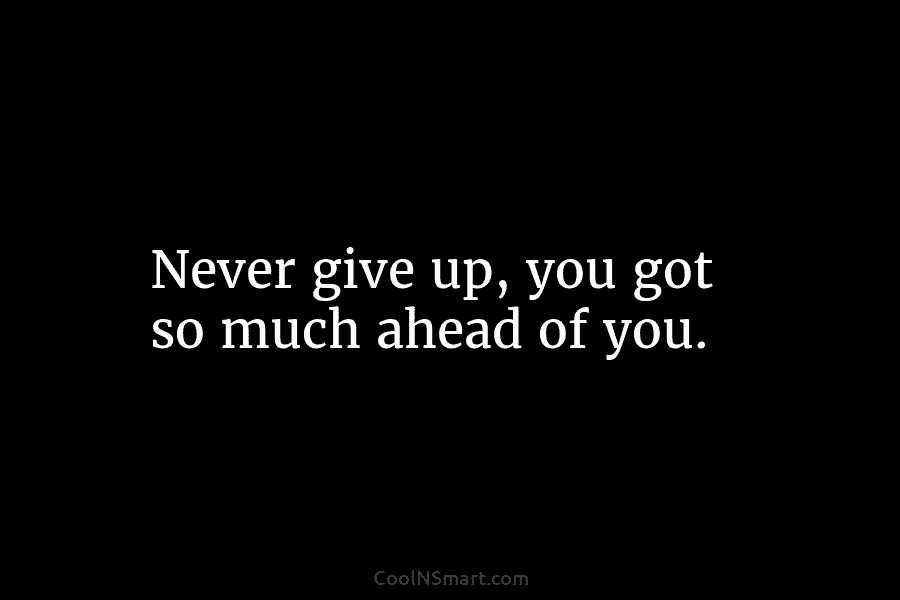 Never give up, you got so much ahead of you.