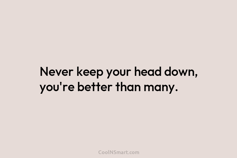 Never keep your head down, you’re better than many.