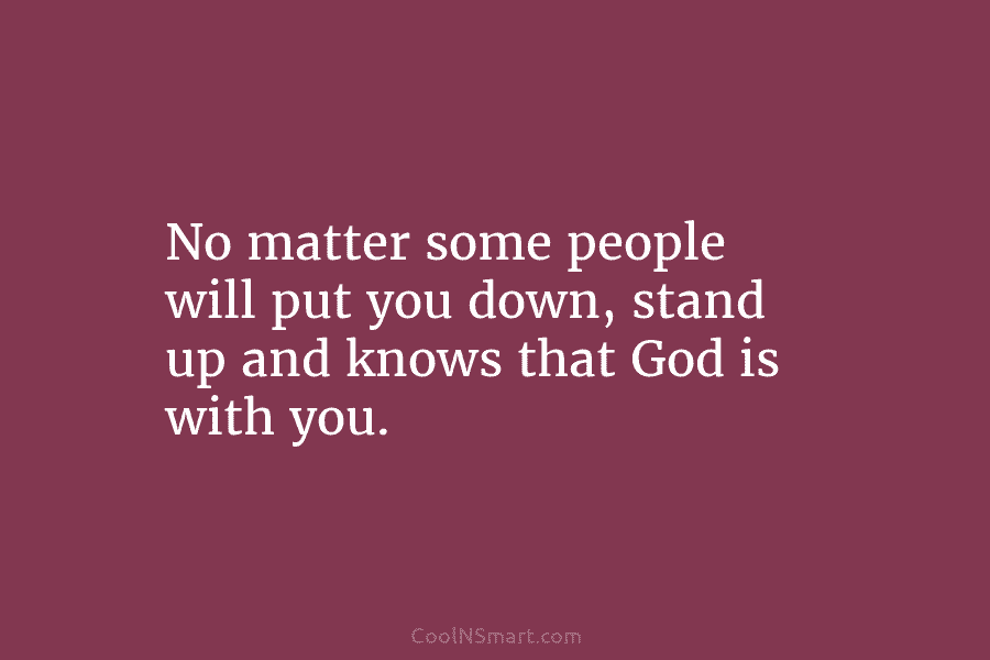 No matter some people will put you down, stand up and knows that God is with you.