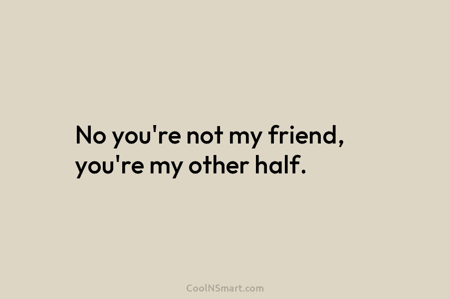 No you’re not my friend, you’re my other half.