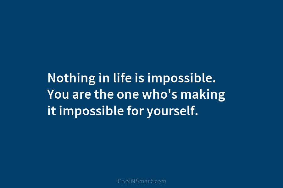 Nothing in life is impossible. You are the one who’s making it impossible for yourself.