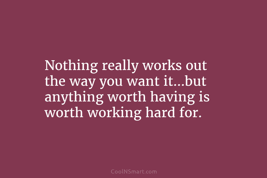 Nothing really works out the way you want it…but anything worth having is worth working...