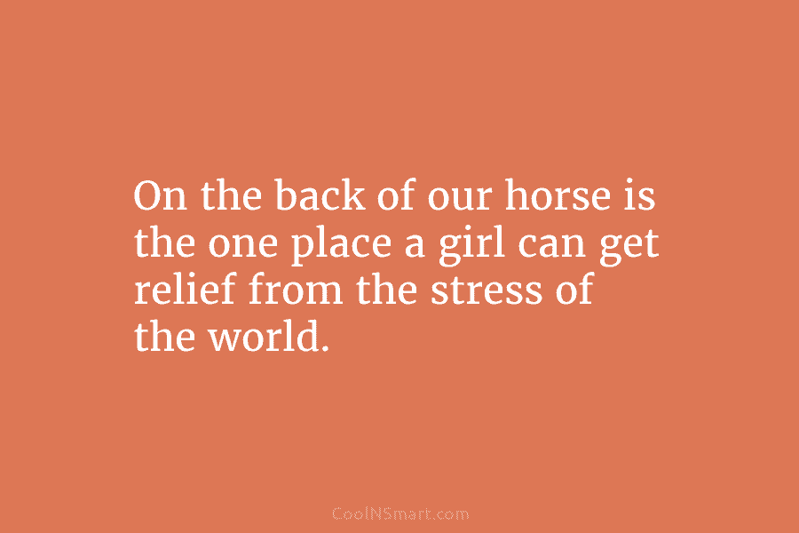 On the back of our horse is the one place a girl can get relief from the stress of the...